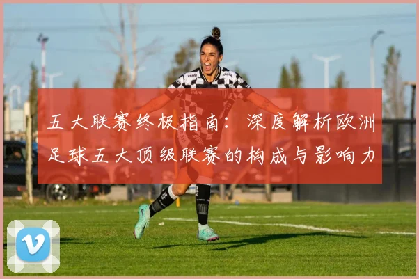 五大联赛终极指南:深度解析欧洲足球五大顶级联赛的构成与影响力