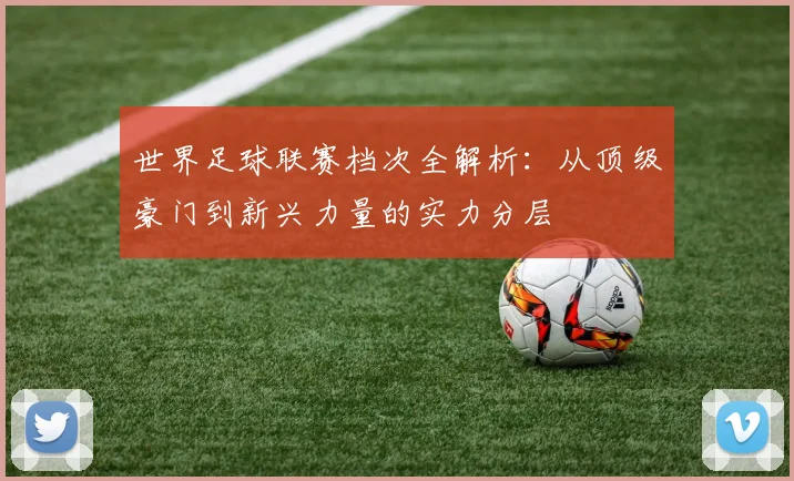 世界足球联赛档次全解析:从顶级豪门到新兴力量的实力分层