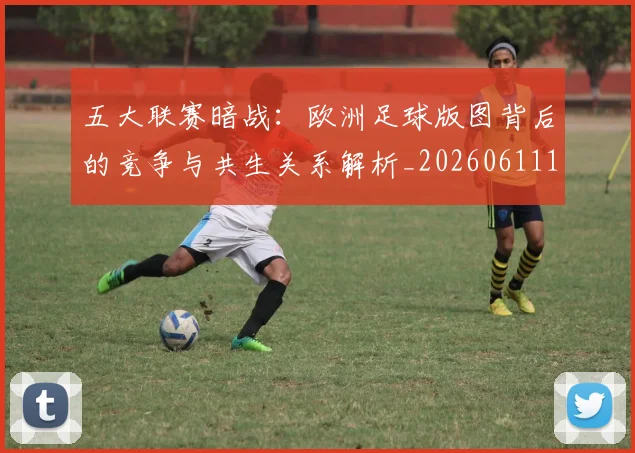 五大联赛暗战：欧洲足球版图背后的竞争与共生关系解析_20260611141714