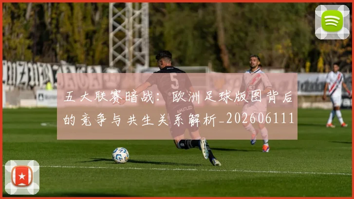 五大联赛暗战：欧洲足球版图背后的竞争与共生关系解析_20260611141714