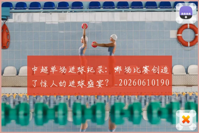 中超单场进球纪录：哪场比赛创造了惊人的进球盛宴？_20260610190341