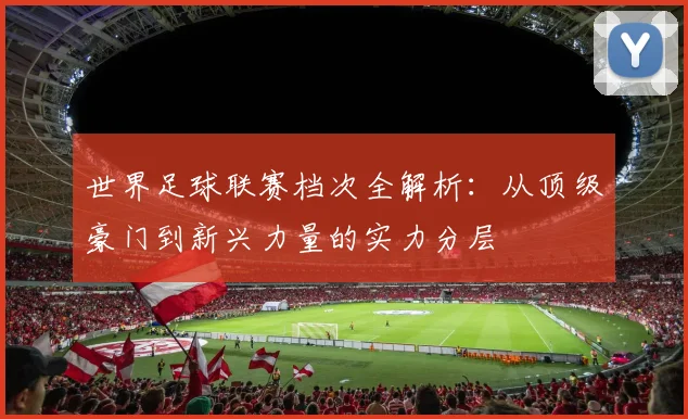 世界足球联赛档次全解析：从顶级豪门到新兴力量的实力分层