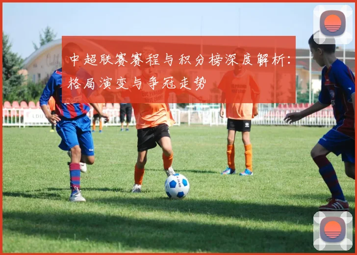 中超联赛赛程与积分榜深度解析：格局演变与争冠走势