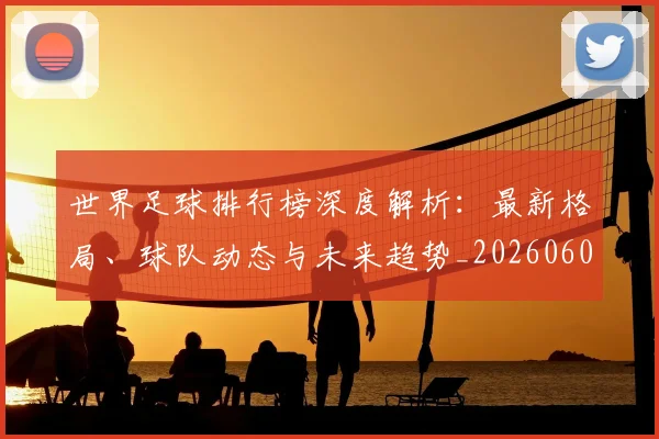 世界足球排行榜深度解析：最新格局、球队动态与未来趋势_20260609201435